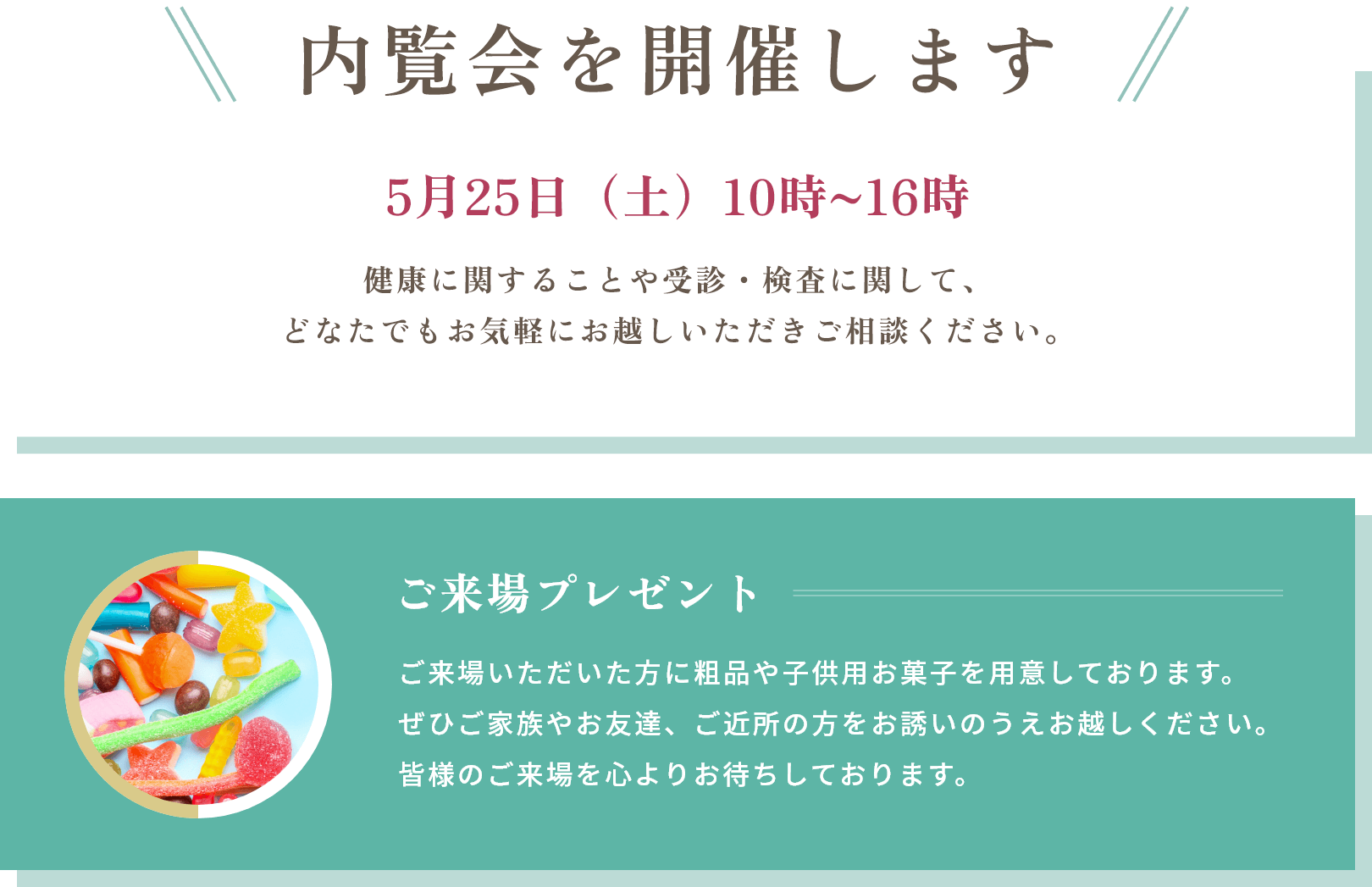 内覧会を開催します 5月25日（土）10時~16時 健康に関することや受診・検査に関して、どなたでもお気軽にお越しいただきご相談ください。ご来場プレゼント ご来場いただいた方に粗品や子供用お菓子を用意しております。ぜひご家族やお友達、ご近所の方をお誘いのうえお越しください。皆様のご来場を心よりお待ちしております。