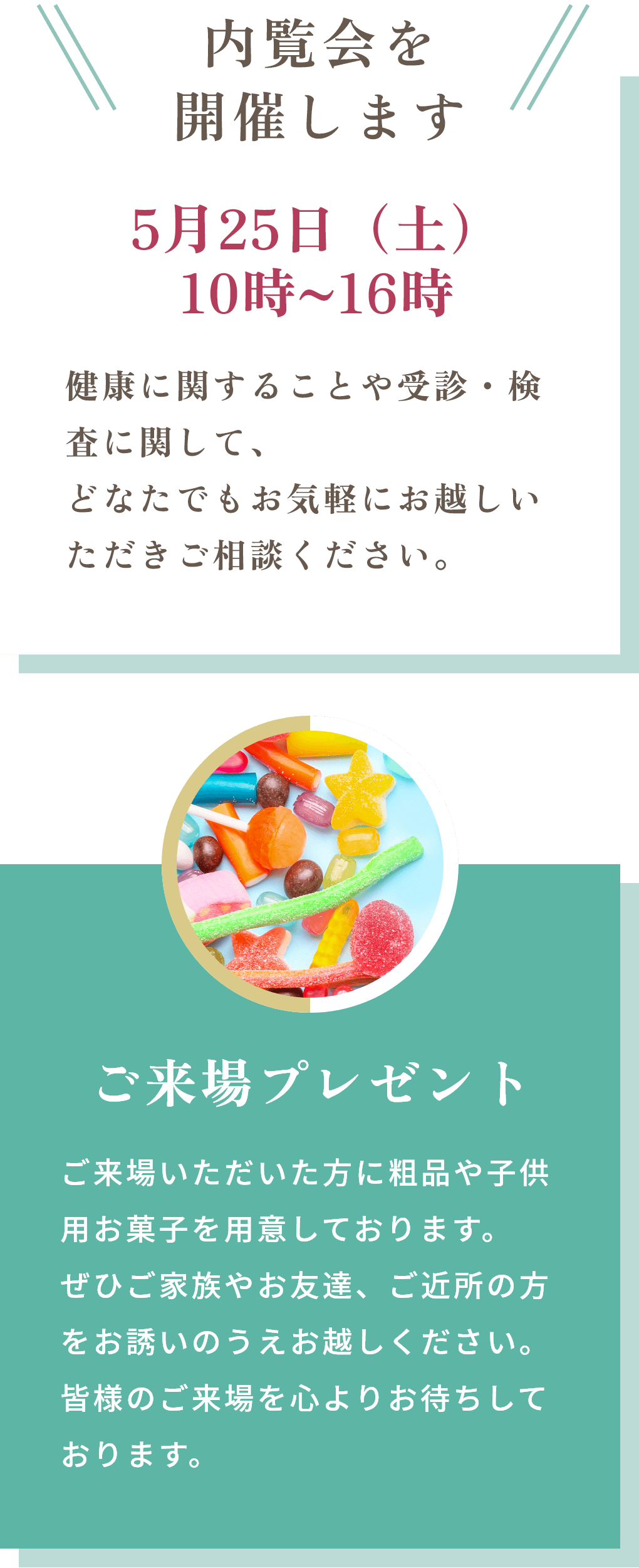 内覧会を開催します 5月25日（土）10時~16時 健康に関することや受診・検査に関して、どなたでもお気軽にお越しいただきご相談ください。ご来場プレゼント ご来場いただいた方に粗品や子供用お菓子を用意しております。ぜひご家族やお友達、ご近所の方をお誘いのうえお越しください。皆様のご来場を心よりお待ちしております。