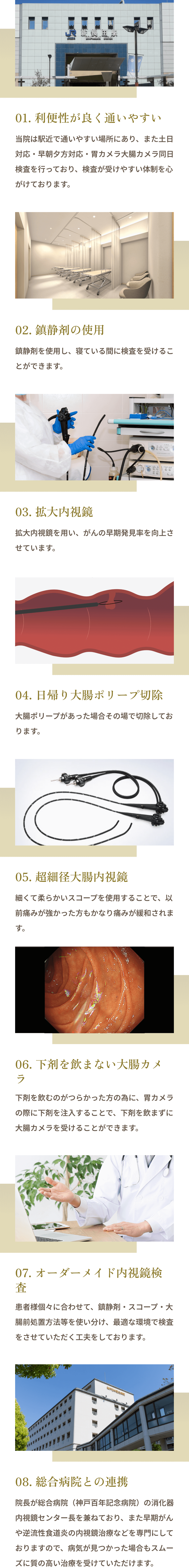 01. 利便性が良く通いやすい 02. 鎮静剤の使用 03. 拡大内視鏡 04. 日帰り大腸ポリープ切除 05. 超細径大腸内視鏡 06. 下剤を飲まない大腸カメラ 07. オーダーメイド内視鏡検査 08. 総合病院との連携